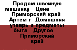 Продам швейную машинку › Цена ­ 3 500 - Приморский край, Артем г. Домашняя утварь и предметы быта » Другое   . Приморский край